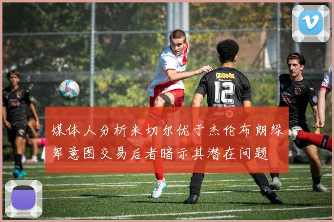 媒体人分析米切尔优于杰伦布朗绿军意图交易后者暗示其潜在问题