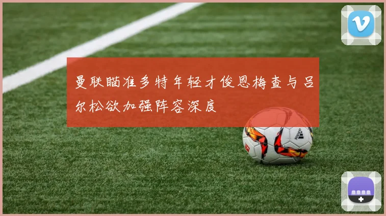 曼联瞄准多特年轻才俊恩梅查与吕尔松欲加强阵容深度