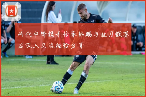 两代中锋携手传承韩鹏与杜月徵赛后深入交流经验分享