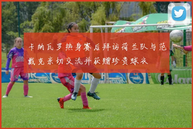 卡纳瓦罗热身赛后拜访荷兰队与范戴克亲切交流并获赠珍贵球衣