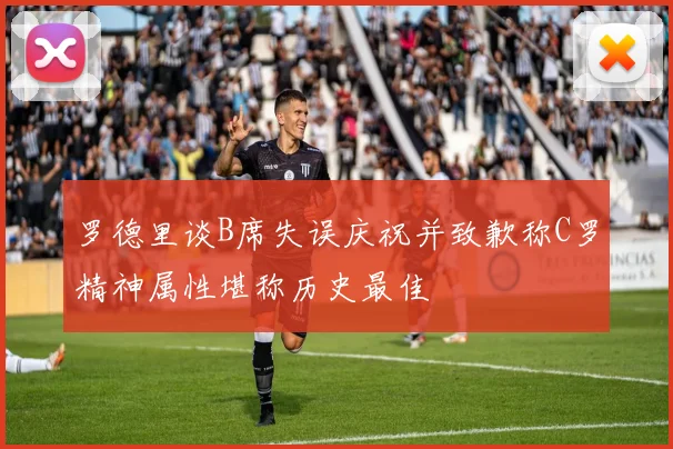 罗德里谈B席失误庆祝并致歉称C罗精神属性堪称历史最佳