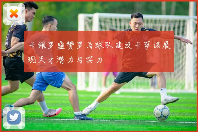 卡佩罗盛赞罗马球队建设卡萨诺展现天才潜力与实力
