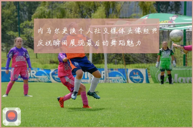 内马尔更换个人社交媒体头像经典庆祝瞬间展现最后的舞蹈魅力