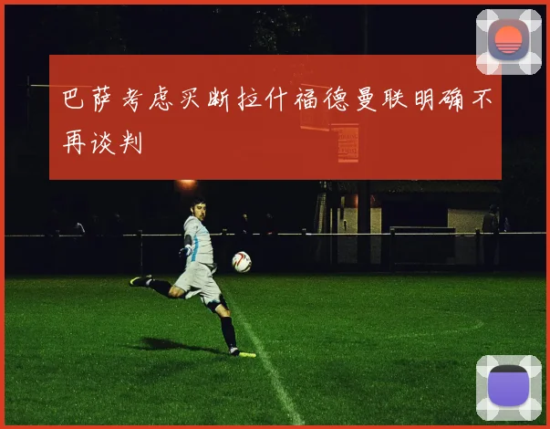 巴萨考虑买断拉什福德曼联明确不再谈判