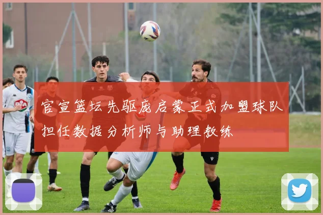 官宣篮坛先驱庞启蒙正式加盟球队担任数据分析师与助理教练