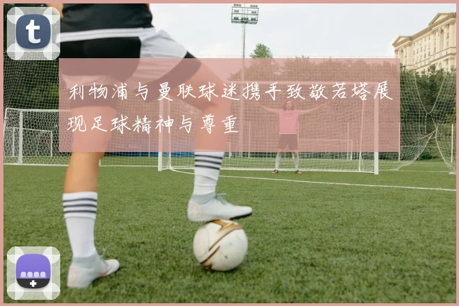 利物浦与曼联球迷携手致敬若塔展现足球精神与尊重