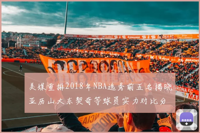 美媒重排2018年NBA选秀前五名揭晓亚历山大东契奇等球员实力对比分析
