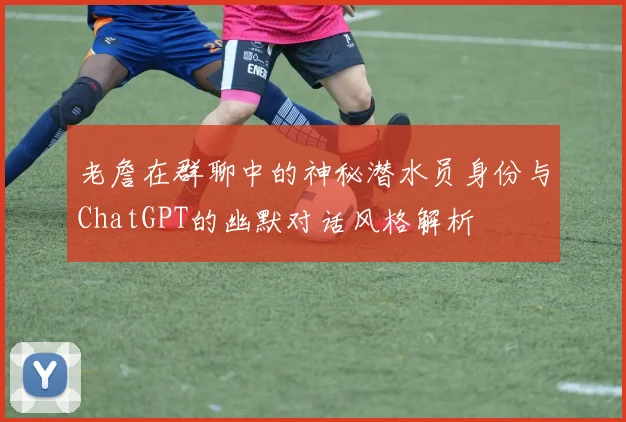老詹在群聊中的神秘潜水员身份与ChatGPT的幽默对话风格解析