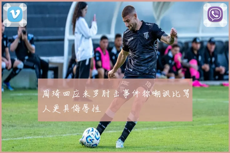 周琦回应米罗肘击事件称嘲讽比骂人更具侮辱性