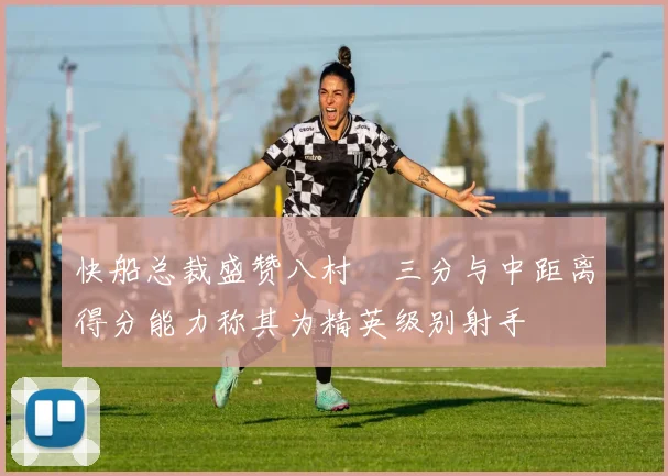 快船总裁盛赞八村塁三分与中距离得分能力称其为精英级别射手