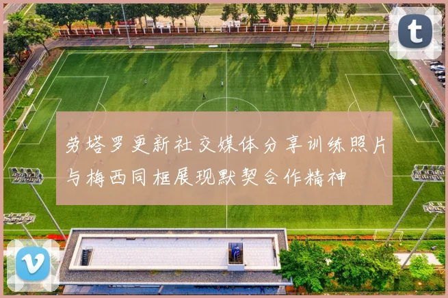 劳塔罗更新社交媒体分享训练照片与梅西同框展现默契合作精神
