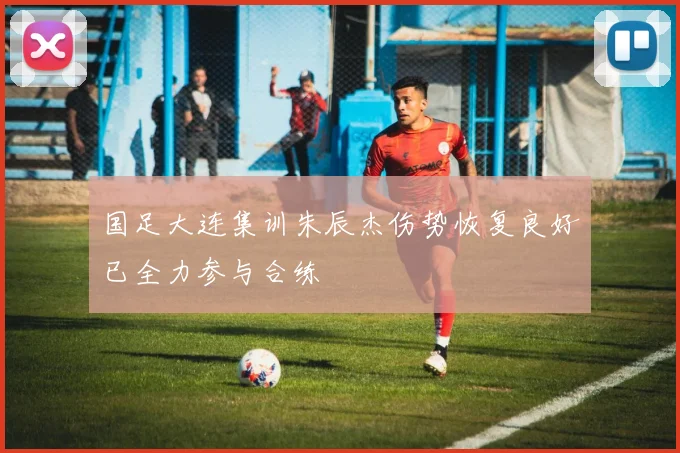 国足大连集训朱辰杰伤势恢复良好已全力参与合练