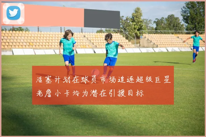 活塞计划在球员市场追逐超级巨星老詹小卡均为潜在引援目标