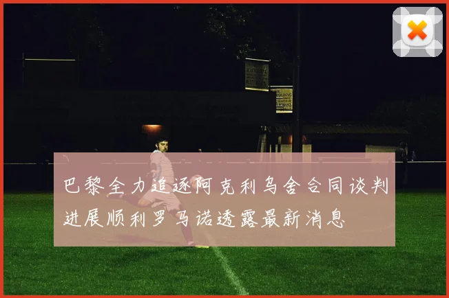 巴黎全力追逐阿克利乌舍合同谈判进展顺利罗马诺透露最新消息