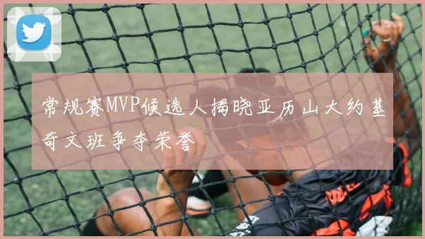 常规赛MVP候选人揭晓亚历山大约基奇文班争夺荣誉