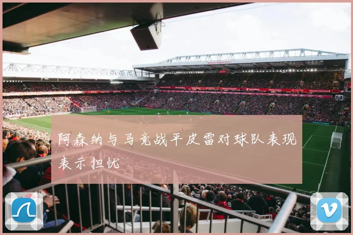 阿森纳与马竞战平皮雷对球队表现表示担忧