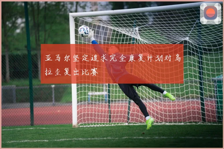 亚马尔坚定追求完全康复计划对乌拉圭复出比赛