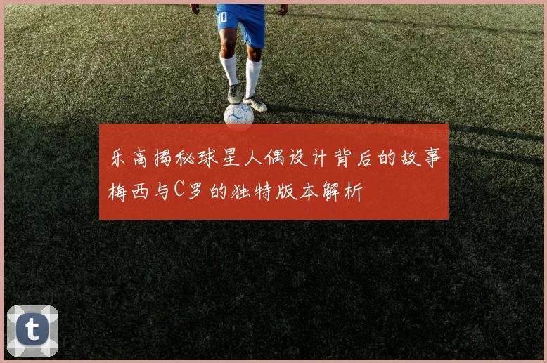 乐高揭秘球星人偶设计背后的故事梅西与C罗的独特版本解析