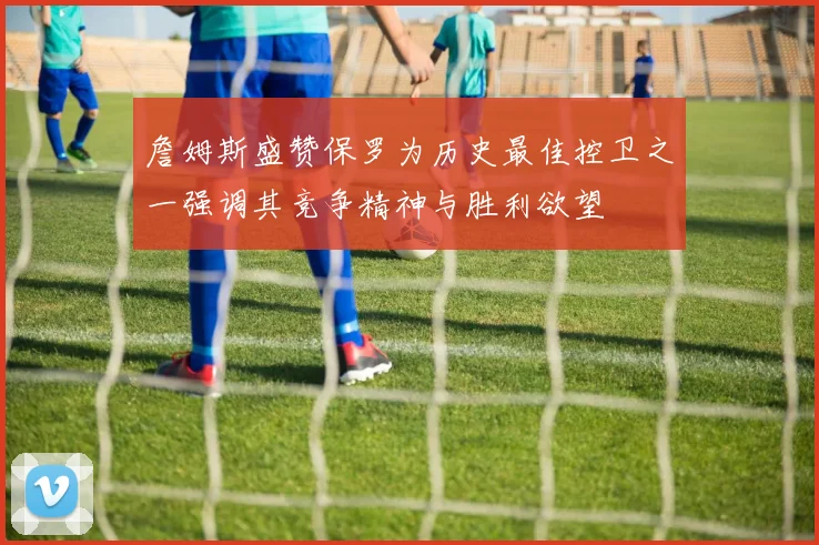 詹姆斯盛赞保罗为历史最佳控卫之一强调其竞争精神与胜利欲望