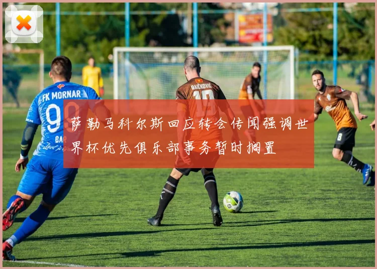 萨勒马科尔斯回应转会传闻强调世界杯优先俱乐部事务暂时搁置