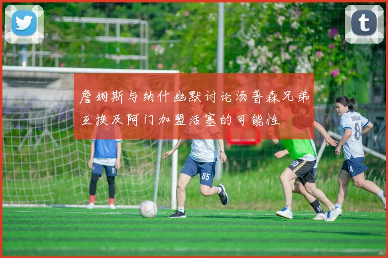 詹姆斯与纳什幽默讨论汤普森兄弟互换及阿门加盟活塞的可能性