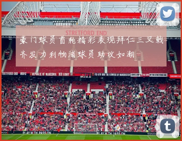 豪门球员首轮精彩表现拜仁三叉戟齐发力利物浦球员助攻如潮